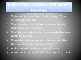 AKAUNTABILITI GURU TERHADAP
NEGARA
1. Menjalankan tugas menyebarkan cita dan matlamat FPK dan
Rukun Negara dengan jelas.
2. Mendidik anak bangsa menjadi warganegara yang taat setia,
bertanggungjawab serta berguna.
3. Memenuhi tanggungjawab sebagai seorang rakyat Malaysia yang
proaktif dan bersepadu.
4. Mengeratkan persefahaman dan berkerjasama dengan ikhlas
dalam kalangan guru serta ibu bapa muridnya.
5. Memberi sumbangan kepada masyarakat dan negara.
6. Bersopan santun dan bertingkah laku dalam segala aktiviti sosial.
 