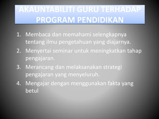 AKAUNTABILITI GURU TERHADAP
PROGRAM PENDIDIKAN
1. Membaca dan memahami selengkapnya
tentang ilmu pengetahuan yang diajarnya.
2. Menyertai seminar untuk meningkatkan tahap
pengajaran.
3. Merancang dan melaksanakan strategi
pengajaran yang menyeluruh.
4. Mengajar dengan menggunakan fakta yang
betul
 
