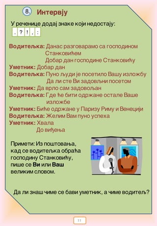 11
Intervju8.
U re~enice dodaj znake koji nedostaju:
. !? , :
Voditeqka: Danas razgovaramo sa gospodinom
Stankovi}em
Dobar dan gospodine Stankovi}u
Umetnik: Dobar dan
Voditeqka: Puno qudi je posetilo Va{y izlo`bu
Da li ste Vi zadovqni posetom
Umetnik: Da vrlo sam zadovoqan
Voditeqka: Gde }e biti odr`ane ostale Va{e
izlo`be
Umetnik: Bi}e odr`ane u Parizu Rimu i Veneciji
Voditeqka: @elim Vam puno uspeha
Umetnik: Hvala
Do vi|ewa
Primeti: Iz po{tovawa,
kad se voditeqka obra}a
gospodinu Stankovi}u,
pi{e se Vi ili Va{
velikim slovom.
Da li zna{ ~ime se bavi umetnik, a ~ime voditeq?
 