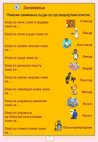 12
Zanimawa9.
Pove`i zanimawa qydi sa odgovaraju}im opisom.
Slikar
Pekar
Apotekar
Lekar
Zidar
Po{tar
Moler
Voza~
Pilot
Poqoprivrednik
Onaj ko pe~e hleb i pecivo
zove se …
Onaj ko le~i qude zove se
…
Onaj ko pravi lekove zove
se …
Onaj ko zida zove se …
Onaj ko raznosi po{tu
zove se …
Onaj ko kre~i zidove zove
se …
Onaj ko obra|uje wivu zove
se …
Onaj ko upravqa avionom
zove se …
Onaj ko upravqa
autobusom ili kolima
zove se …
Onaj ko slika slike zove
se …
 