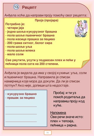 16
Recept13.
An|ela ho}e da napravi proju pomo}y ovog recepta:
An|ela je videla da ima y svojoj kuhiwi: uqa, soli
i p{eni~nog bra{na. Napravila je spisak
namirnica koje mora da dokupi. Da li je spisak
potpun? Ako nije, dopi{i {ta nedostaje.
Proja (projara)
Potrebno je:
- ~etiri jaja
- jedna {oqa kukuruznog bra{na
- pola {oqe p{eni~nog bra{na
- pola kesice pra{ka za pecivo
- 200 grama sitnog, belog sira
- pola {oqe uqa
- pola {oqe mleka
- malo soli
Sve umutiti, usuti u podmazan pleh i pe}i u
pe}nici pola sata na 200 stepeni.
- kukuruzno bra{no
- pra{ak za pecivo
____________________
____________________
____________________
Probaj i ti uz
pomo} roditeqa da
napravi{ proju kod
ku}e.
Napomena
Ove re~i zna~e isto:
pleh = tepsija,
pe}nica = rerna.
 