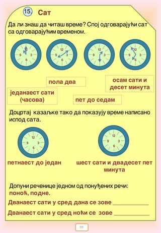 18
Sat15.
Da li zna{ da ~ita{ vreme? Spoj odgovaraju}i sat
sa odgovaraju}im vremenom.
osam sati i
deset minuta
petnaest do jedan
12
3
6
9
12
3
6
9
12
3
6
9
12
3
6
9
12
3
6
9
pet do sedam
pola dva
jedanaest sati
(~asova)
Docrtaj kazaqke tako da pokazuju vreme napisano
ispod sata.
12
3
6
9
{est sati i dvadeset pet
minuta
Dvanaest sati u sred dana se zove ____________
Dopuni re~enice jednom od ponu|enih re~i:
pono}, podne.
Dvanaest sati u sred no}i se zove ____________
 