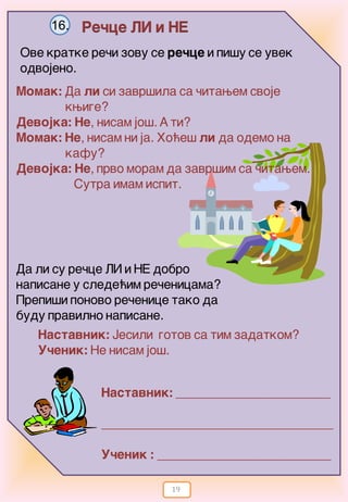 19
Re~ce LI i NE16.
Ove kratke re~i zovu se re~ce i pi{y se uvek
odvojeno.
Momak: Da li si zavr{ila sa ~itawem svoje
kwige?
Devojka: Ne, nisam jo{. A ti?
Momak: Ne, nisam ni ja. Ho}e{ li da odemo na
kafu?
Devojka: Ne, prvo moram da zavr{im sa ~itawem.
Sutra imam ispit.
Da li su re~ce LI i NE dobro
napisane u slede}im re~enicama?
Prepi{i ponovo re~enice tako da
budu pravilno napisane.
Nastavnik: Jesili gotov sa tim zadatkom?
U~enik: Ne nisam jo{.
Nastavnik: ________________________
____________________________________
U~enik : ___________________________
 