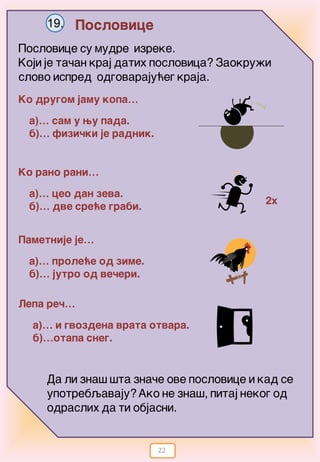 22
Poslovice19.
Poslovice su mudre izreke.
Koji je ta~an kraj datih poslovica? Zaokru`i
slovo ispred odgovaraju}eg kraja.
Ko drugom jamu kopa…
a)… sam u wu pada.
b)… fizi~ki je radnik.
Pametnije je…
Ko rano rani…
a)… ceo dan zeva.
b)… dve sre}e grabi.
a)… prole}e od zime.
b)… jutro od ve~eri.
Lepa re~…
a)… i gvozdena vrata otvara.
b)…otapa sneg.
2x
Da li zna{ {ta zna~e ove poslovice i kad se
upotrebqavaju?Ako ne zna{, pitaj nekog od
odraslih da ti objasni.
 