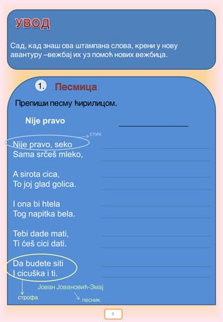 4
Sad, kad zna{ sva {tampana slova, kreni u novu
avanturu –ve`baj ih uz pomo} novih ve`bica.
Pesmica
Prepi{i pesmu }irilicom.
1.
Nije pravo, seko
Sama srčeš mleko,
A sirota cica,
To joj glad golica.
I ona bi htela
Tog napitka bela.
Tebi dade mati,
Ti ćeš cici dati.
Da budete siti
I cicuška i ti.
Jovan Jovanovi}-Zmaj
Nije pravo
strofa
stih
pesnik
 