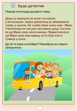 6
Budi detektiv3.
Pomozi u~iteqici da vrati torbu.
Deca su krenula na izlet sa novom
u~iteqicom. Jedna devoj~ica je zaboravila
torbu u {koli. Na torbi pi{e weno ime - Mira.
U~iteqica ne zna jo{ sva imena dece. Setila
se da Mira uvek nosi kikice. Primetila je i
da Mira uvek ima majicu iste boje kao i
gumice u kosi.
Da li ti zna{ ko je Mira? Prona|i je na slici i
zaokru`i je.
 