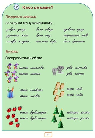 15
Kako se ka`e?12.
Zaokru`i ta~nu kombinaciju.
dobri deca
duga~ka kosa
sme|a klupa
bela ovca
brzi zec
tamno boja
crveno srce
stra{an no}
belo bra{no
Pridevi i imenice
Brojevi
Zaokru`i ta~an oblik.
{est mi{eva
{est mi{a
dva slonova
dva slona
tri olovaka
tri olovke
pet sove
pet sova
osam bubamara
osam bubamare
~etiri jelka
~etiri jelke
 