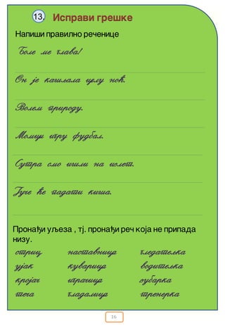 16
Ispravi gre{ke13.
Napi{i pravilno re~enice
Bole me glava!
On je ka{qala celu no}.
Volem prirodu.
Momci igru fudbal.
Sutra smo i{li na izlet.
Ju~e }e padati ki{a.
Prona|i uqeza , tj. prona|i re~ koja ne pripada
nizu.
stric
ujak
kroja~
te~a
nastavnica
kuvarica
igra~ica
gladalica
gledateqka
voditeqka
zubarka
trenerka
 