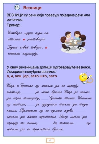 17
Veznici14.
VEZNICI su re~i koje povezuju pojedine re~i ili
re~enice.
Igor iBranko su hteli da se igraju
napoqu, je lepo vreme. Igor je `eleo
da igra ko{arku, Branko tenis. Iza{li
su napoqe, je odjednom po~ela da pada
ki{a. Vratili su se odmah ku}i
~ekali da ki{a prestane. Nisu mogli da
igraju po ki{i, bi pokisli. su
~ekali da se prolep{a vreme.
Primer:
^etvoro qudi sedi za
stolom i razgova.ra
U ovim re~enicama dopi{i odgovaraju}e veznike.
Iskoristi ponu|ene veznike:
a, i, ali, jer, zato {to, zato.
Jedan ~ovek govori, a
ostali slu{aju.
 