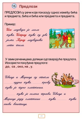 19
Predlozi16.
PREDLOZI su re~i koje pokazuju odnos izme|u bi}a
i predmeta, bi}a i bi}a ili predmeta i predmeta.
Ivica i Marica su stigli
~udne ku}e. krovu
ku}e je puno slatki{a.
Primer:
Iza medveda je mala
ku}a. Ispred ku”}e su dve
jelke. Pored medvedi}a
leti p~ela.
U ovim re~enicama dopi{i odgovaraju}e predloge.
Iskoristi ponu|ene predloge:
do, sa , oko, na , u.
ku}e je zelena trava. Ivica i
Marica jedu slatki{e ku}e. ku}i
`ivi ve{tica.
 