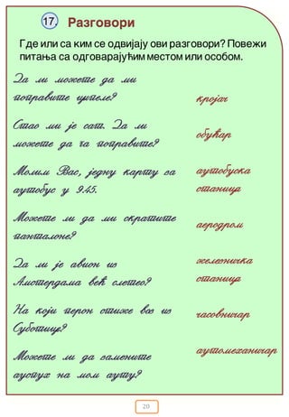 20
Razgovori17.
Gde ili sa kim se odvijaju ovi razgovori? Pove`i
pitawa sa odgovaraju}im mestom ili osobom.
Da li mo`ete da mi
popravite cipele?
Stao mi je sat. Da li
mo`ete da ga popravite?
Molim Vas, jednu kartu za
autobus u 9.45.
Mo`ete li da mi skratite
pantalone?
Da li je avion iz
Amsterdama ve} sleteo?
Na koji peron sti`e voz iz
Subotice?
Mo`ete li da zamenite
auspuh na mom autu?
kroja~
obu}ar
autobuska
stanica
aerodrom
`elezni~ka
stanica
~asovni~ar
automehani~ar
 