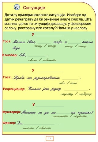 23
Situacije20.
Dati su primeri nekoliko situacija. Izaberi od
datih re~i pravu da bi re~enice imale smisla. [ta
misli{ gde se te situacije de{avaju: u frizerskom
salonu, restoranu ili hotelu? Napi{i u naslovu.
Gost:
~a{u / {oqu
Molim Vas, kafe i kisele
vode. ~a{u / {oqu
Konobar: Evo, .
hvala / izvolite
U
Gost:
soba / sala
Treba mi jednokrevetna .
zauzetu / slobodnu
Recepcioner: Imamo jo{ jednu .
U
Da, .
Mu{terija:
o{i{ate / okupate
Mo`ete li da me na kratko?
nikako / svakako
Frizer:
U
 