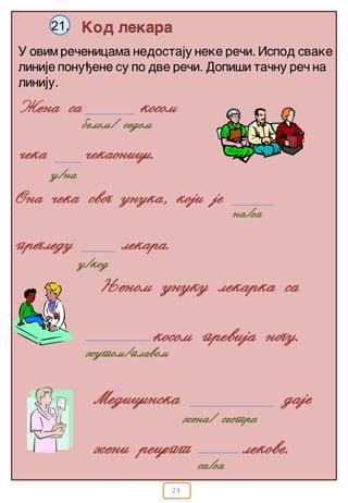 24
Kod lekara21.
U ovim re~enicama nedostaju neke re~i. Ispod svake
linije ponu|ene su po dve re~i. Dopi{i ta~nu re~ na
liniju.
Ona ~eka svog unuka, koji je
pregledu lekara.
Medicinska daje
`eni recept lekove.
u/na
na/za
u/kod
`ena/ sestra
@ena sa kosom
~eka ~ekaonici.
belom/ sedom
Wenom unuku lekarka sa
kosom previja nogu.
`utom/plavom
sa/za
 