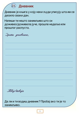 26
Dnevnik23.
Dnevnik je kwiga u koju neki qudi upisuju {ta im se
desilo svaki dan.
Dragi dnevni~e,
Napi{i ti ne{to zanimqivo {to si
do`iveo/do`ivela ju~e, pro{le nedeqe ili
pro{log raspusta.
Tvoj/tvoja
Da li i ti vodi{ dnevnik? Probaj ako ti je to
zanimqivo.
 