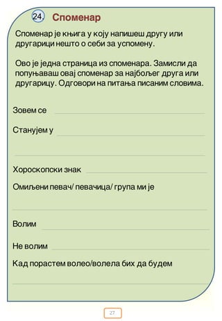 27
Spomenar24.
Spomenar je kwiga u koju napi{e{ drugu ili
drugarici ne{to o sebi za uspomenu.
Ovo je jedna stranica iz spomenara. Zamisli da
popuwava{ ovaj spomenar za najboqeg druga ili
drugaricu. Odgovori na pitawa pisanim slovima.
Zovem se
Stanujem u
Horoskopski znak
Ne volim
Omiqeni peva~/ peva~ica/ grupa mi je
Volim
Kad porastem voleo/volela bih da budem
 
