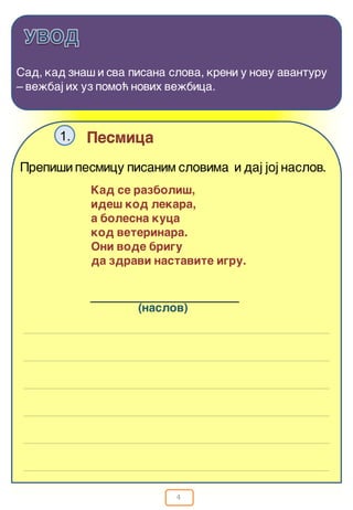 4
Sad, kad zna{ i sva pisana slova, kreni u novu avanturu
– ve`baj ih uz pomo} novih ve`bica.
Pesmica1.
Kad se razboli{,
ide{ kod lekara,
a bolesna kuca
kod veterinara.
Oni vode brigu
da zdravi nastavite igru.
Prepi{i pesmicu pisanim slovima i daj joj naslov.
(naslov)
 