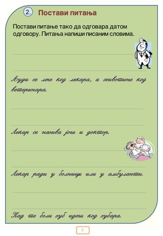 5
Postavi pitawa2.
Qudi se le~e kod lekara, a `ivotiwe kod
veterinara.
Postavi pitawe tako da odgovara datom
odgovoru. Pitawa napi{i pisanim slovima.
Lekar se naziva jo{ i doktor.
Kad te boli zub ide{ kod zubara.
Lekar radi u bolnici ili u ambulanti.
 