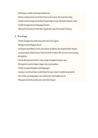 -Hidupnya sudah menetap (sedenten).
-Bahan makanannya hasil dari bercocok tanam (food producing).
-Sudah mulai mengenal hidup bergotongroyong, dipimpin kepala suku.
-Sudah mengenal perdagangan barter.
-Alat pertaniannya terdiri dari kapak persegi dan kapak lonjong.

5. Perundingan
-Telah mengenal pembuatan alat-alat dari logam
-Mengenal pembagian kerja
-terdapat stratifikasi social atas dasar keahlian dan kepemilikan logam
-maasyarakat telah teratur karena telah terikat oleh norma-norma yang
diciptakan
-Telah ada pemerintahan suku yang setingkat dengan raja
-Mengolah tanah dengan irigasi dan pemupukan
-Telah mengembangkan perdagangan
-mampu membuat kaca sederhana berupa manic-manik yang indah
-Seni lukis, perdagangan, dan pelayaran meningkat pesat
-Mengenal teknik pembuatan alat dari logam

 