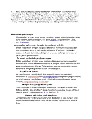 iii. Reka bentuk antaramuka dan persembahan - menentukan bagaimana bentuk
perisian yang akan digunakan. Bahagian ini, stail paparan dan susun atur elemen-elemen
multimedia yang akan digunakan akan ditentukan. Hal ini meliputi pelbagai aspek seperti
aspek pemilihan warna, bentuk paparan, jenis media dan saiz media yang digunakan.
Kesemua ini akan ditambahkan ke dalam papan cerita yang telah sedia ada. Kemudian,
proses pembangunan prototaip bagi perisian yang akan dibangunankan akan dihasilkan.
Memudahkan perhubungan
Menggunakan jaringan, orang mampu berhubung dengan efisen dan mudah melalui
surat eletronik, perutusan segera, bilik borak, telefon, panggilan telefon video,
dan sidang video.
Membenarkan perkongsian file, data, dan maklumat jenis lain
Dalam persekitaran jaringan, pengguna dibenarkan mampu mencapai data dan
maklumat tersimpan pada komputer lain di jaringan. Keupayaan memberikan
capaian pada data dan maklumat di peranti simpanan berkongsi merupakan ciri
penting kebanyakan jaringan.
Berkongsi sumber jaringan dan komputer
Dalam persekitaran jaringan, setiap komputer di jaringan mampu mencapai dan
menggunakan sumber diberikan oleh peranti di jaringan, seperti mencetak dokumen
pada pencetak jaringan dikongsi. Pekomputeran taburan menggunakan sumber
komputer di jaringan bagi melaksanakan sesuatu tugasan.
Mungkin tidak selamat
Jaringan komputer mungkin boleh digunakan oleh hacker komputer bagi
melaksanakan viris komputer atau cecacing komputer pada peranti yang disambung
pada jaringan atau menghalang peranti ini daripada mencapai jaringan secara
normal (serangan penafian perkhidmatan).
Mungkin mengganggu teknologi lain
Talian kuasa perhubungan menganggu dengan kuat bentuk perhubungan radio
tertentu, contoh., radio amateur.[4]
Ia juga mungkin mengganggu dengan teknologi
langkah terakhir ("last mile") seperti ADSL dan VDSL.[5]
Mungkin lebih sukar untuk disediakan
Jaringan komputer rumit mungkin sukar untuk disediakan. Ia juga mungkin amat
mahal bagi memasang jaringan komputer efektif dalam organisasi atau syarikat
besar.
 