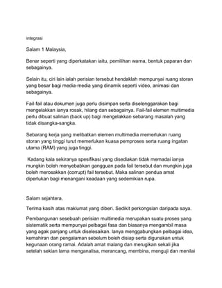 integrasi
Salam 1 Malaysia,
Benar seperti yang diperkatakan iaitu, pemilihan warna, bentuk paparan dan
sebagainya.
Selain itu, ciri lain ialah perisian tersebut hendaklah mempunyai ruang storan
yang besar bagi media-media yang dinamik seperti video, animasi dan
sebagainya.
Fail-fail atau dokumen juga perlu disimpan serta diselenggarakan bagi
mengelakkan ianya rosak, hilang dan sebagainya. Fail-fail elemen multimedia
perlu dibuat salinan (back up) bagi mengelakkan sebarang masalah yang
tidak disangka-sangka.
Sebarang kerja yang melibatkan elemen multimedia memerlukan ruang
storan yang tinggi turut memerlukan kuasa pemproses serta ruang ingatan
utama (RAM) yang juga tinggi.
Kadang kala sekiranya spesifikasi yang disediakan tidak memadai ianya
mungkin boleh menyebabkan gangguan pada fail tersebut dan mungkin juga
boleh merosakkan (corrupt) fail tersebut. Maka salinan pendua amat
diperlukan bagi menangani keadaan yang sedemikian rupa.
Salam sejahtera,
Terima kasih atas maklumat yang diberi. Sedikit perkongsian daripada saya.
Pembangunan sesebuah perisian multimedia merupakan suatu proses yang
sistematik serta mempunyai pelbagai fasa dan biasanya mengambil masa
yang agak panjang untuk diselesaikan. lanya menggabungkan pelbagai idea,
kemahiran dan pengalaman sebelum boleh disiap serta digunakan untuk
kegunaan orang ramai. Adalah amat malang dan merugikan sekali jika
setelah sekian lama menganalisa, merancang, membina, menguji dan menilai
 