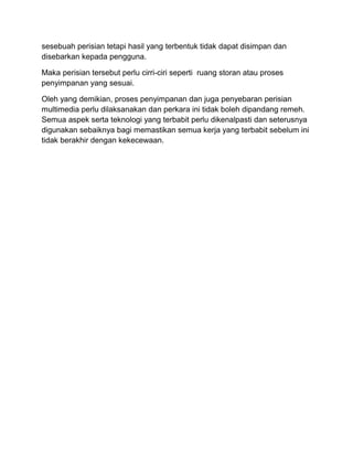 sesebuah perisian tetapi hasil yang terbentuk tidak dapat disimpan dan
disebarkan kepada pengguna.
Maka perisian tersebut perlu cirri-ciri seperti ruang storan atau proses
penyimpanan yang sesuai.
Oleh yang demikian, proses penyimpanan dan juga penyebaran perisian
multimedia perlu dilaksanakan dan perkara ini tidak boleh dipandang remeh.
Semua aspek serta teknologi yang terbabit perlu dikenalpasti dan seterusnya
digunakan sebaiknya bagi memastikan semua kerja yang terbabit sebelum ini
tidak berakhir dengan kekecewaan.
 