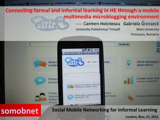Connecting formal and informal learning in HE through a mobile multimedia microblogging environment Carmen Holotescu  Gabriela Grosseck University Politehnica/ Timsoft  West University Timisoara, Romania Social Mobile Networking for Informal Learning  London, Nov, 21, 2011 somobnet 