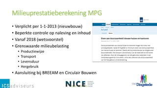 Milieuprestatieberekening MPG
• Verplicht per 1-1-2013 (nieuwbouw)
• Beperkte controle op naleving en inhoud
• Vanaf 2018 (wetsvoorstel)
• Grenswaarde milieubelasting
• Productiewijze
• Transport
• Levensduur
• Hergebruik
• Aansluiting bij BREEAM en Circulair Bouwen
 