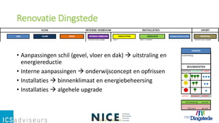 Renovatie Dingstede
• Aanpassingen schil (gevel, vloer en dak)  uitstraling en
energiereductie
• Interne aanpassingen  onderwijsconcept en opfrissen
• Installaties  binnenklimaat en energiebeheersing
• Installaties  algehele upgrade
 