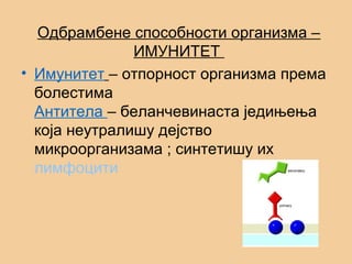 Одбрамбене способности организма –
ИМУНИТЕТ
• Имунитет – отпорност организма према
болестима
Антитела – беланчевинаста једињења
која неутралишу дејство
микроорганизама ; синтетишу их
лимфоцити
 