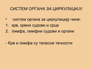 СИСТЕМ ОРГАНА ЗА ЦИРКУЛАЦИЈУ
• систем органа за циркулацију чине:
1. крв, крвни судови и срце
2. лимфа, лимфни судови и органи
- Крв и лимфа су телесне течности
 