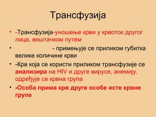Трансфузија
• -Трансфузија-уношење крви у крвоток другог
лица, вештачком путем
• - примењује се приликом губитка
велике количине крви
• -Крв која се користи приликом трансфузије се
анализира на HIV и друге вирусе, анемију,
одређује се крвна група
• -Особа прима крв друге особе исте крвне
групе
 