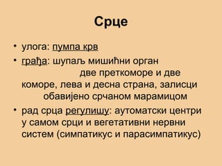 Срце
• улога: пумпа крв
• грађа: шупаљ мишићни орган
две преткоморе и две
коморе, лева и десна страна, залисци
обавијено срчаном марамицом
• рад срца регулишу: аутоматски центри
у самом срци и вегетативни нервни
систем (симпатикус и парасимпатикус)
 
