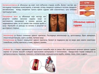 Артериосклероза је обољење од којег пате већином старије особе. Болест настаје као
последица таложења холестерола, а касније, услед створеног сужења и остали продукти
метаболизма. Услед створених талога крвни судови губе еластичност, што отежава
протицање крви.
Проширене вене су обољење које настају као
резултат слабих венских зидова (који се
местимично проширују) у којима долази до
задржавања крви, па се самим тим спорије враћа у
срце. Најчешће се јављају на ногама и резултат су
дуготрајног стајања.
Хипотензија је болест сниженог крвног притиска. Последице хипотензије су: вртоглавица, брзо замарање,
лоша концентрација, шум у ушима, лупање срца.
Хипертензија је болест повишеног крвног притиска. Болест је подмукла јер не мора увек имати симптоме:
главобоље, осећај притиска у глави, зујање у ушима.
Инфаркт је, у ствари, одумирање дела срчаног мишића које се јавља због зачепљења срчаних крвних судова
којима се срчани мишић снабдева хранљивим материјама и кисеоником. Предуслови појаве инфаркта су
артериосклероза, пушење, гојазност, хипертензија, нерационална журба, немир, страх, стрес и друго.
Обољења крвних
судова
 