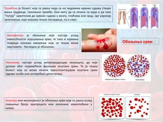 Тромбоза је болест која се јавља када се на зидовима крвних судова створе
мање грудвице, такозвани тромби. Они могу да се откаче са зида и да тако
‘’путују’’ крвотоком до крвних судова у мозгу, плућима или срцу, где узрокују
зачепљење, које изазива тешке последице, па и смрт.
Хемофилија је обољење које настаје услед
немогућности згрушавања крви, те тако и најмања
повреда изазива крварење које се тешко може
зауставити. Наследно је обољење.
Леукемија настаје услед хиперпродукције леукоцита, до које
долази због поремећене функције коштане сржи. То је тешка
болест која се може лечити трансплантацијом коштане сржи
здраве особе или употребом цитостатика.
Анемија или малокрвност је обољење крви које се јавља услед
смањења броја еритроцита или количине хемоглобина у
њима.
Обољења крви
 