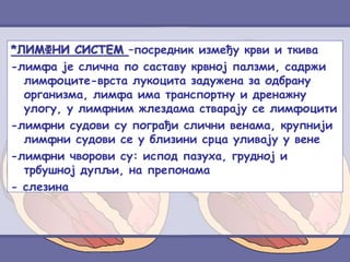 *ЛИМФНИ СИСТЕМ –посредник између крви и ткива
-лимфа је слична по саставу крвној палзми, садржи
лимфоците-врста лукоцита задужена за одбрану
организма, лимфа има транспортну и дренажну
улогу, у лимфним жлездама стварају се лимфоцити
-лимфни судови су пограђи слични венама, крупнији
лимфни судови се у близини срца уливају у вене
-лимфни чворови су: испод пазуха, грудној и
трбушној дупљи, на препонама
- слезина
 