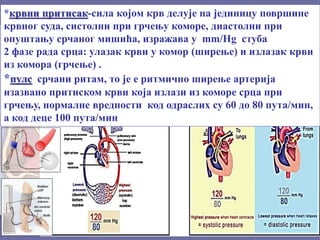 *крвни притисак-сила којом крв делује на јединицу површине
крвног суда, систолни при грчењу коморе, диастолни при
опуштању срчаног мишића, изражава у mm/Hg стуба
2 фазе рада срца: улазак крви у комор (ширење) и излазак крви
из комора (грчење) .
*пулс срчани ритам, то је е ритмично ширење артерија
изазвано притиском крви која излази из коморе срца при
грчењу, нормалне вредности код одраслих су 60 до 80 пута/мин,
а код деце 100 пута/мин
 
