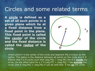 Circles and some related terms
A circle is defined as a
set of all such points in a
given plane which lie at
a fixed distance from a
fixed point in the plane.
This fixed point is called
the center of the circle
and the fixed distance is
called the radius of the
circle
where point P is the center of the circle and segment PQ is known as the
radius. The radius is the distance between all points on the circle and P. It
follows that if a R exists such that (seg.PQ) > (seg.PR) the R is inside the
circle. On the other hand for a T if (seg.PT) > (seg.PQ) T lies outside the
circle, and if (seg.PS) = (seg.PQ) it can be said that S lies on the circle.
 