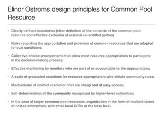 Elinor Ostroms design principles for Common Pool
Resource
• Clearly deﬁned boundaries (clear deﬁnition of the contents of the common pool
resource and eﬀective exclusion of external un-entitled parties)
• Rules regarding the appropriation and provision of common resources that are adapted
to local conditions;
• Collective-choice arrangements that allow most resource appropriators to participate
in the decision-making process;
• Eﬀective monitoring by monitors who are part of or accountable to the appropriators;
• A scale of graduated sanctions for resource appropriators who violate community rules;
• Mechanisms of conﬂict resolution that are cheap and of easy access;
• Self-determination of the community recognized by higher-level authorities;
• In the case of larger common-pool resources, organization in the form of multiple layers
of nested enterprises, with small local CPRs at the base level.
 