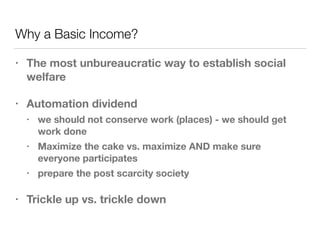 Why a Basic Income?
• The most unbureaucratic way to establish social
welfare
• Automation dividend
• we should not conserve work (places) - we should get
work done
• Maximize the cake vs. maximize AND make sure
everyone participates
• prepare the post scarcity society
• Trickle up vs. trickle down
 