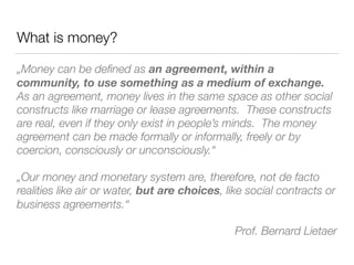 What is money?
„Money can be deﬁned as an agreement, within a
community, to use something as a medium of exchange.
As an agreement, money lives in the same space as other social
constructs like marriage or lease agreements. These constructs
are real, even if they only exist in people’s minds. The money
agreement can be made formally or informally, freely or by
coercion, consciously or unconsciously.“
„Our money and monetary system are, therefore, not de facto
realities like air or water, but are choices, like social contracts or
business agreements.“
Prof. Bernard Lietaer
 