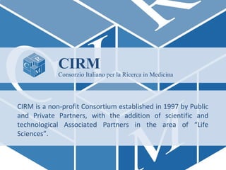 CIRM

Consorzio Italiano per la Ricerca in Medicina

CIRM is a non-profit Consortium established in 1997 by Public
and Private Partners, with the addition of scientific and
technological Associated Partners in the area of “Life
Sciences”.

 