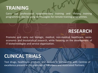 TRAINING
Carry out professional supplementary training and lifelong training
programmes, also by using technologies for remote training programmes.

RESEARCH
Promote and carry out biologic, medical, non-medical healthcare, socioeconomic and biostatistical research, while focusing on the development of
IT biotechnologies and service organization.

CLINICAL TRIALS
Test drugs, healthcare products and devices in partnership with Centres of
excellence present in the premises of Members and Associated Partners.

 