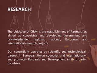 RESEARCH

The objective of CIRM is the establishment of Partnerships
aimed at conceiving and developing government and
privately-funded regional, national, European and
international research projects.
Our consortium operates as scientific and technological
partner in European Union countries and internationally
and promotes Research and Development in third party
countries.

 