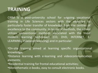 TRAINING
CIRM is a post-university school for ongoing vocational
training in Life Sciences sectors with the objective to
particularly foster transfer of knowledge from the centres of
excellence to the community. In terms of methods, the school
utilizes conventional methods associated with the most
modern learning techniques (CD, DVD, INTERNET, ELEARNING, Videoconferencing) and in particular:
•On-site training aimed at learning specific organizational
knowledge;
•Distance learning with e-learning and videocommunication
elements;
•Residential training for frontal educational activities;
•Monothematic e-books, easy to consult electronic books.

 