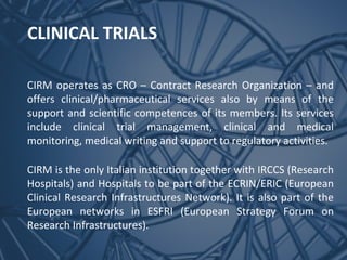 CLINICAL TRIALS
CIRM operates as CRO – Contract Research Organization – and
offers clinical/pharmaceutical services also by means of the
support and scientific competences of its members. Its services
include clinical trial management, clinical and medical
monitoring, medical writing and support to regulatory activities.
CIRM is the only Italian institution together with IRCCS (Research
Hospitals) and Hospitals to be part of the ECRIN/ERIC (European
Clinical Research Infrastructures Network). It is also part of the
European networks in ESFRI (European Strategy Forum on
Research Infrastructures).

 