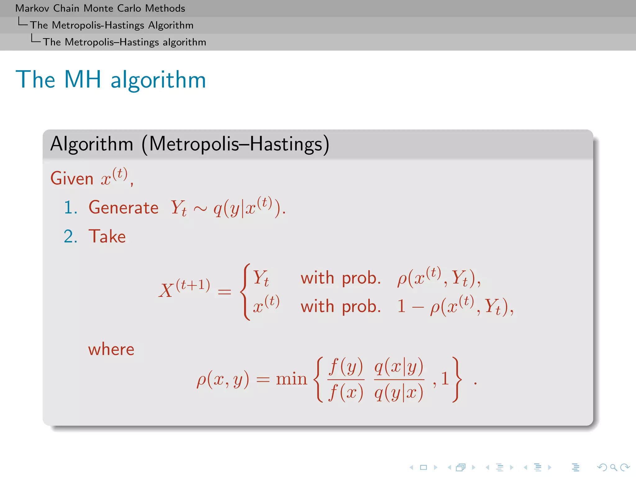 Markov Chain Monte Carlo Methods
The Metropolis-Hastings Algorithm
The Metropolis–Hastings algorithm
The MH algorithm
Algorithm (Metropolis–Hastings)
Given x(t),
1. Generate Yt ∼ q(y|x(t)).
2. Take
X(t+1)
=
Yt with prob. ρ(x(t), Yt),
x(t) with prob. 1 − ρ(x(t), Yt),
where
ρ(x, y) = min
f(y)
f(x)
q(x|y)
q(y|x)
, 1 .
 