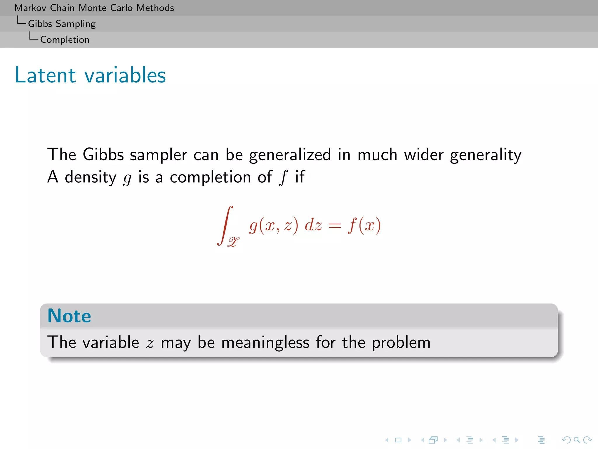 Markov Chain Monte Carlo Methods
Gibbs Sampling
Completion
Latent variables
The Gibbs sampler can be generalized in much wider generality
A density g is a completion of f if
Z
g(x, z) dz = f(x)
Note
The variable z may be meaningless for the problem
 