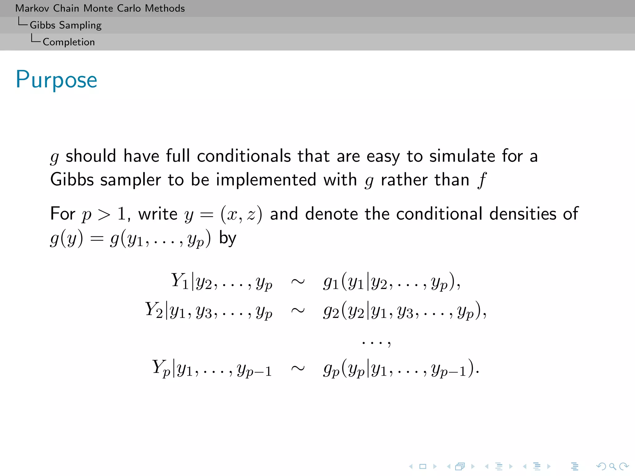 Markov Chain Monte Carlo Methods
Gibbs Sampling
Completion
Purpose
g should have full conditionals that are easy to simulate for a
Gibbs sampler to be implemented with g rather than f
For p > 1, write y = (x, z) and denote the conditional densities of
g(y) = g(y1, . . . , yp) by
Y1|y2, . . . , yp ∼ g1(y1|y2, . . . , yp),
Y2|y1, y3, . . . , yp ∼ g2(y2|y1, y3, . . . , yp),
. . . ,
Yp|y1, . . . , yp−1 ∼ gp(yp|y1, . . . , yp−1).
 