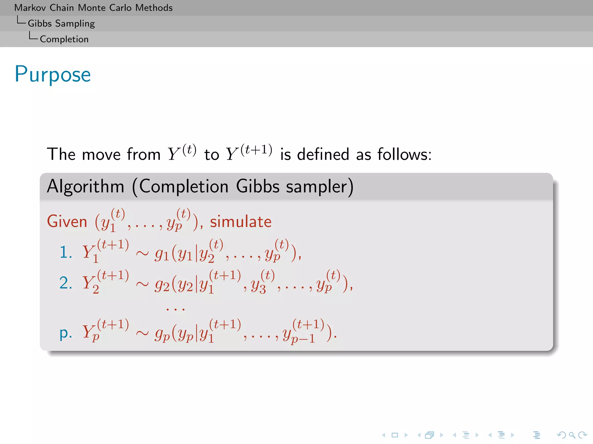 Markov Chain Monte Carlo Methods
Gibbs Sampling
Completion
Purpose
The move from Y (t) to Y (t+1) is deﬁned as follows:
Algorithm (Completion Gibbs sampler)
Given (y
(t)
1 , . . . , y
(t)
p ), simulate
1. Y
(t+1)
1 ∼ g1(y1|y
(t)
2 , . . . , y
(t)
p ),
2. Y
(t+1)
2 ∼ g2(y2|y
(t+1)
1 , y
(t)
3 , . . . , y
(t)
p ),
. . .
p. Y
(t+1)
p ∼ gp(yp|y
(t+1)
1 , . . . , y
(t+1)
p−1 ).
 
