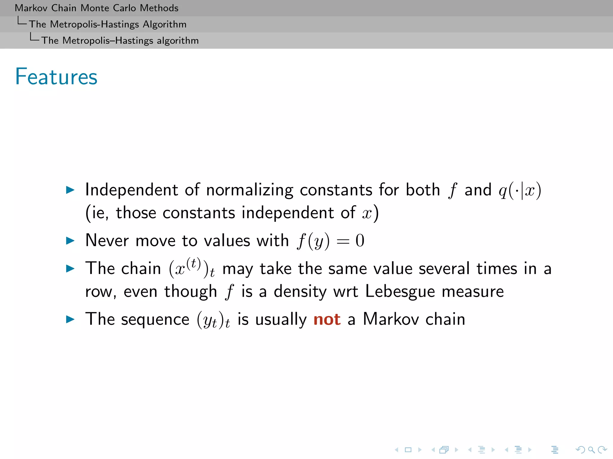 Markov Chain Monte Carlo Methods
The Metropolis-Hastings Algorithm
The Metropolis–Hastings algorithm
Features
Independent of normalizing constants for both f and q(·|x)
(ie, those constants independent of x)
Never move to values with f(y) = 0
The chain (x(t))t may take the same value several times in a
row, even though f is a density wrt Lebesgue measure
The sequence (yt)t is usually not a Markov chain
 